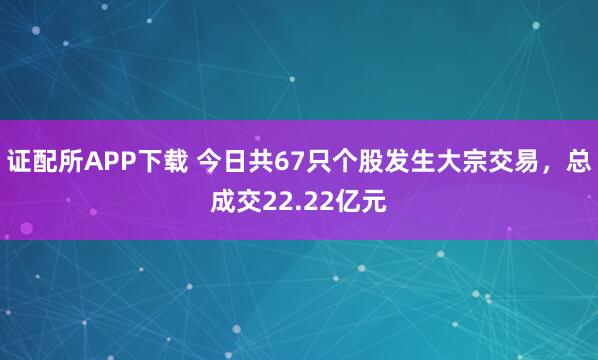 证配所APP下载 今日共67只个股发生大宗交易，总成交22.22亿元