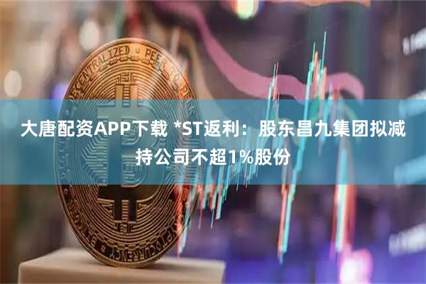 大唐配资APP下载 *ST返利：股东昌九集团拟减持公司不超1%股份