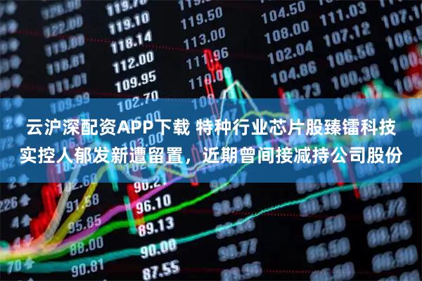 云沪深配资APP下载 特种行业芯片股臻镭科技实控人郁发新遭留置，近期曾间接减持公司股份