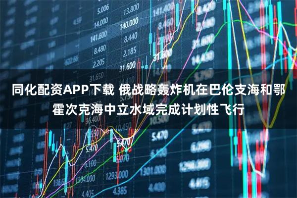 同化配资APP下载 俄战略轰炸机在巴伦支海和鄂霍次克海中立水域完成计划性飞行