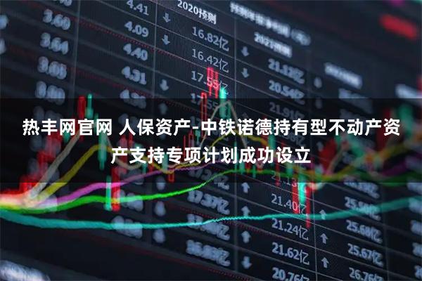 热丰网官网 人保资产-中铁诺德持有型不动产资产支持专项计划成功设立