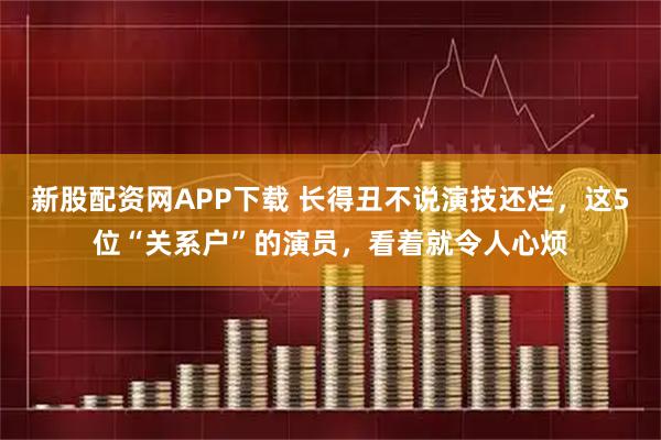 新股配资网APP下载 长得丑不说演技还烂，这5位“关系户”的演员，看着就令人心烦