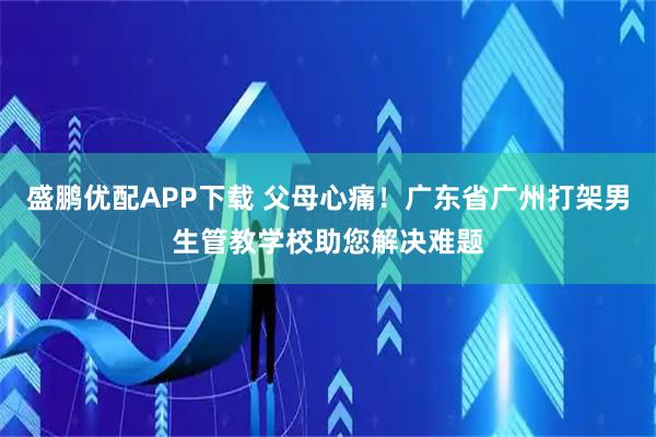 盛鹏优配APP下载 父母心痛！广东省广州打架男生管教学校助您解决难题