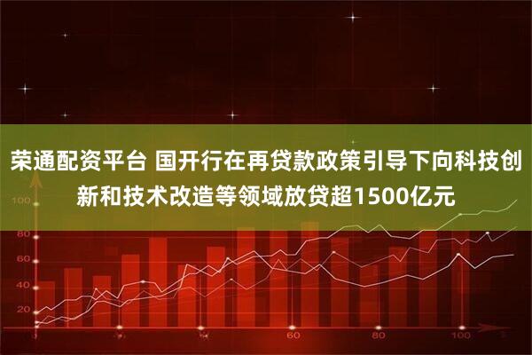 荣通配资平台 国开行在再贷款政策引导下向科技创新和技术改造等领域放贷超1500亿元