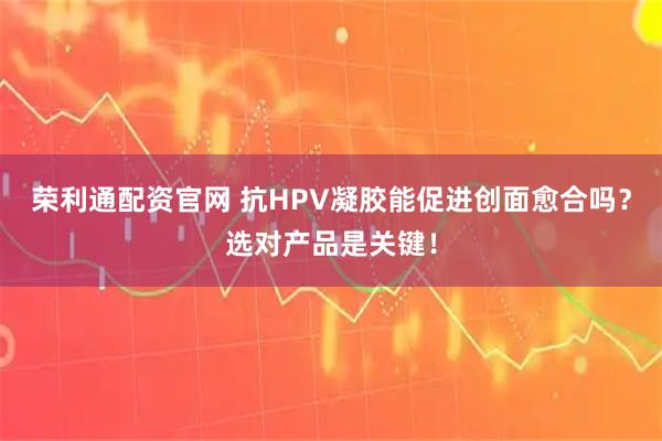 荣利通配资官网 抗HPV凝胶能促进创面愈合吗?选对产品是关键!