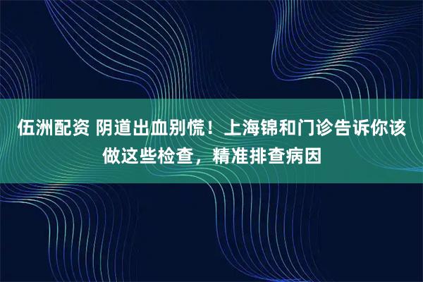 伍洲配资 阴道出血别慌！上海锦和门诊告诉你该做这些检查，精准排查病因