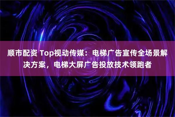 顺市配资 Top视动传媒：电梯广告宣传全场景解决方案，电梯大屏广告投放技术领跑者