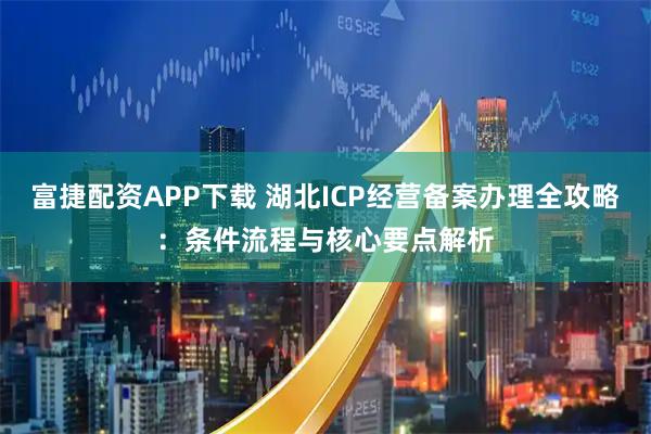 富捷配资APP下载 湖北ICP经营备案办理全攻略：条件流程与核心要点解析