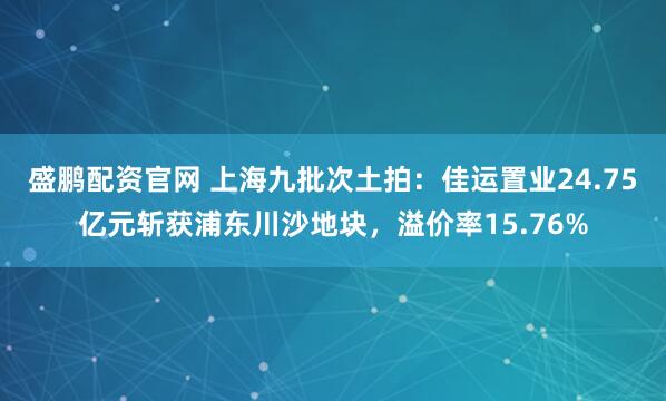 盛鹏配资官网 上海九批次土拍：佳运置业24.75亿元斩获浦东川沙地块，溢价率15.76%