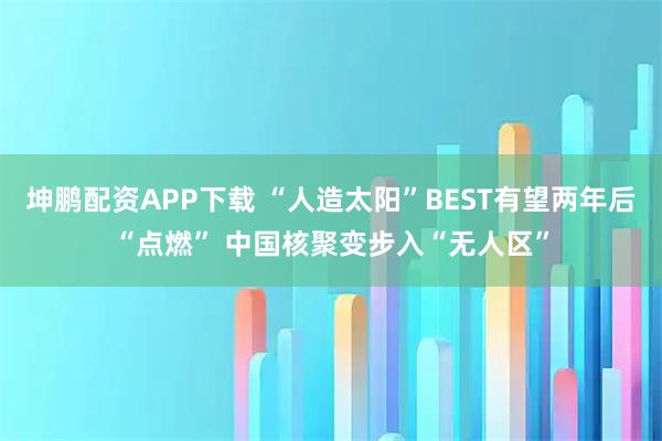 坤鹏配资APP下载 “人造太阳”BEST有望两年后“点燃” 中国核聚变步入“无人区”
