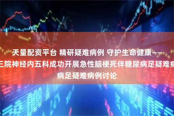 天量配资平台 精研疑难病例 守护生命健康——菏泽市三院神经内五科成功开展急性脑梗死伴糖尿病足疑难病例讨论