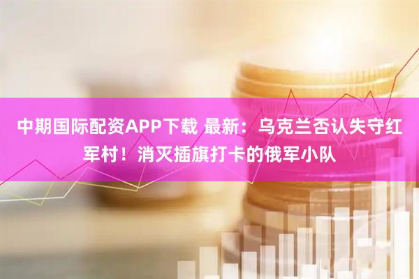 中期国际配资APP下载 最新：乌克兰否认失守红军村！消灭插旗打卡的俄军小队