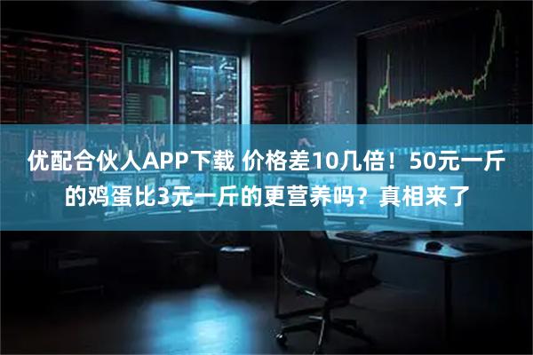 优配合伙人APP下载 价格差10几倍！50元一斤的鸡蛋比3元一斤的更营养吗？真相来了