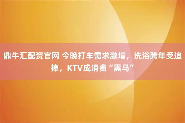 鼎牛汇配资官网 今晚打车需求激增，洗浴跨年受追捧，KTV成消费“黑马”