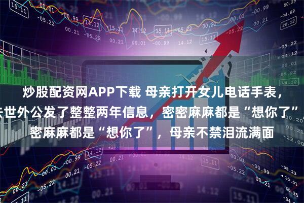 炒股配资网APP下载 母亲打开女儿电话手表，无意间发现女儿给去世外公发了整整两年信息，密密麻麻都是“想你了”，母亲不禁泪流满面