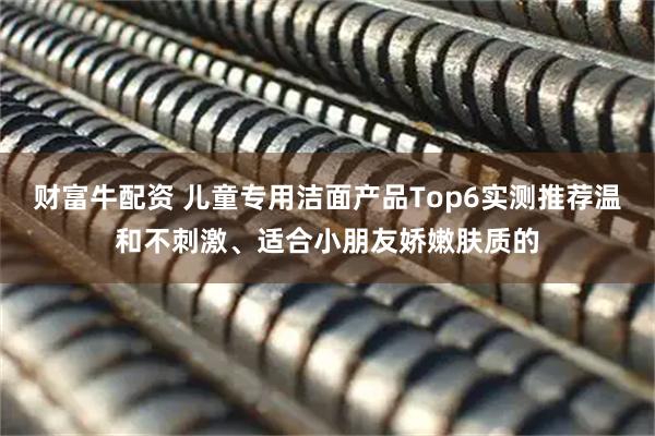 财富牛配资 儿童专用洁面产品Top6实测推荐温和不刺激、适合小朋友娇嫩肤质的