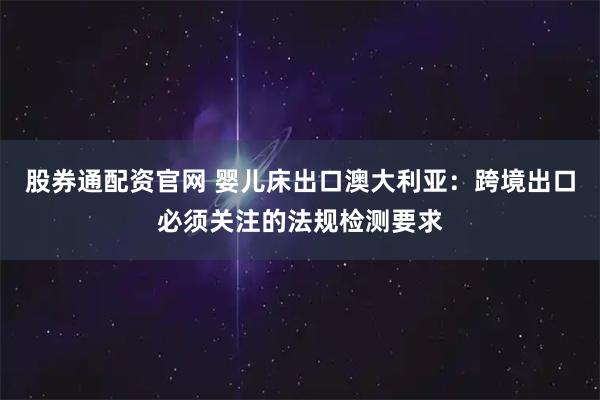 股券通配资官网 婴儿床出口澳大利亚：跨境出口必须关注的法规检测要求