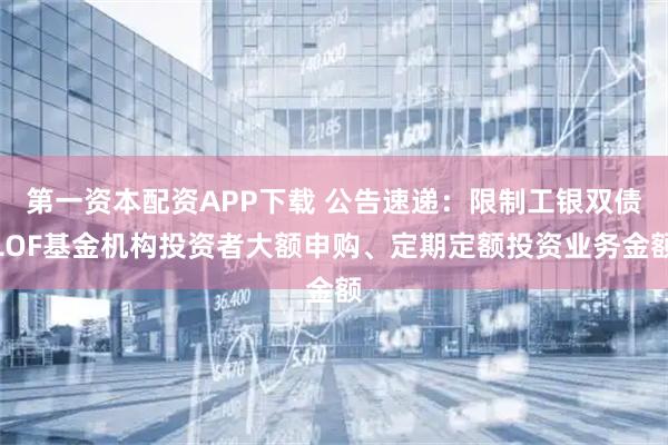 第一资本配资APP下载 公告速递：限制工银双债LOF基金机构投资者大额申购、定期定额投资业务金额