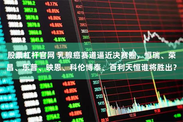 股票杠杆官网 乳腺癌赛道逼近决赛圈，恒瑞、荣昌、乐普、映恩、科伦博泰、百利天恒谁将胜出？