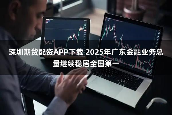 深圳期货配资APP下载 2025年广东金融业务总量继续稳居全国第一