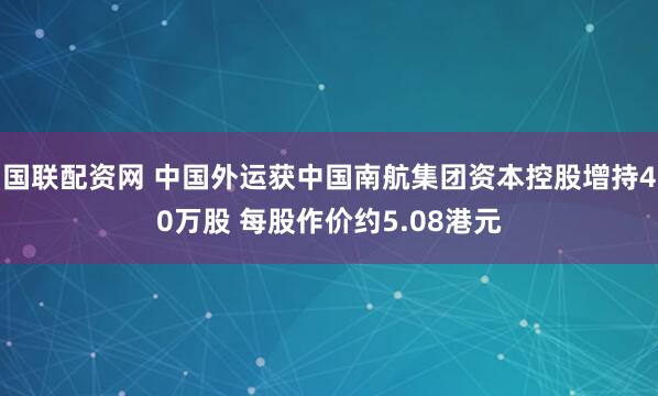 国联配资网 中国外运获中国南航集团资本控股增持40万股 每股作价约5.08港元