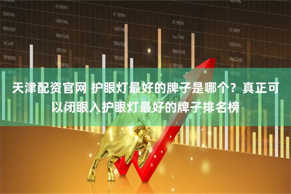 天津配资官网 护眼灯最好的牌子是哪个？真正可以闭眼入护眼灯最好的牌子排名榜