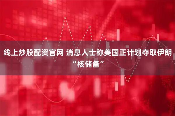 线上炒股配资官网 消息人士称美国正计划夺取伊朗“核储备”