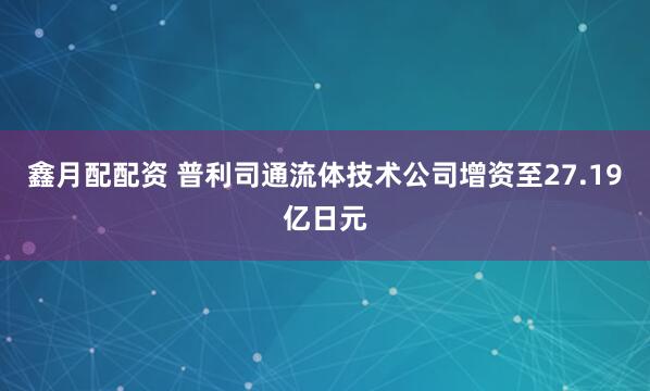 鑫月配配资 普利司通流体技术公司增资至27.19亿日元