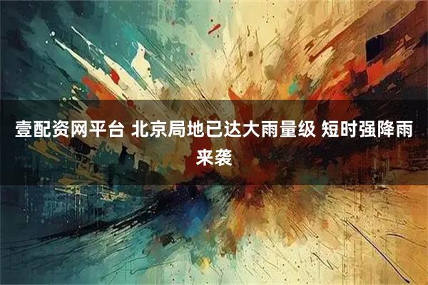 壹配资网平台 北京局地已达大雨量级 短时强降雨来袭