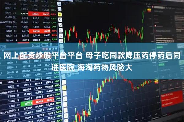 网上配资炒股平台平台 母子吃同款降压药停药后同进医院 海淘药物风险大