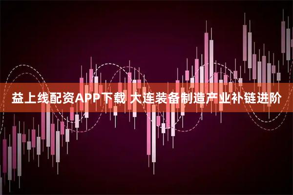 益上线配资APP下载 大连装备制造产业补链进阶