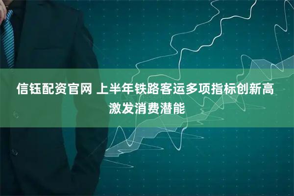 信钰配资官网 上半年铁路客运多项指标创新高 激发消费潜能