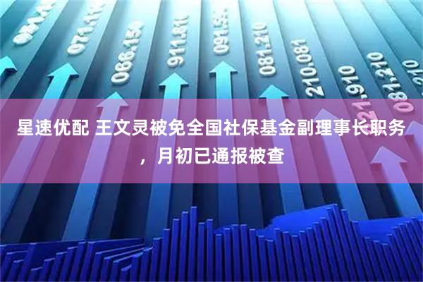 星速优配 王文灵被免全国社保基金副理事长职务，月初已通报被查