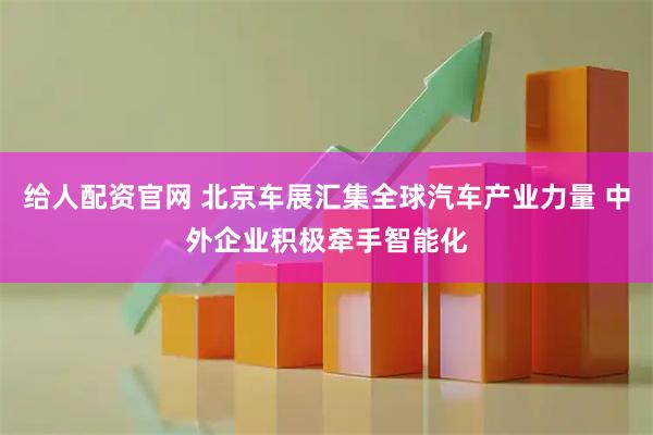 给人配资官网 北京车展汇集全球汽车产业力量 中外企业积极牵手智能化